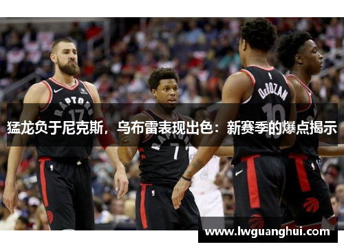 猛龙负于尼克斯，乌布雷表现出色：新赛季的爆点揭示