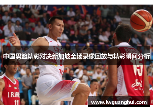 中国男篮精彩对决新加坡全场录像回放与精彩瞬间分析